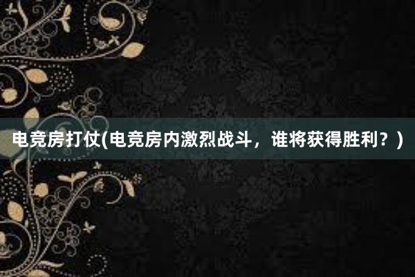 电竞房打仗(电竞房内激烈战斗，谁将获得胜利？)