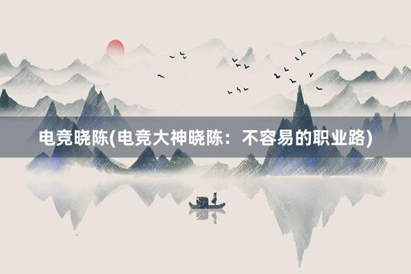 电竞晓陈(电竞大神晓陈：不容易的职业路)