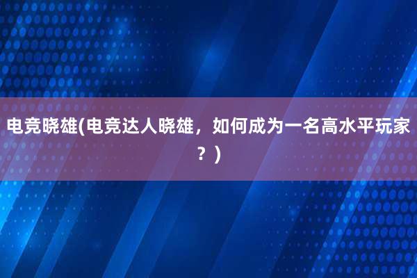 电竞晓雄(电竞达人晓雄，如何成为一名高水平玩家？)