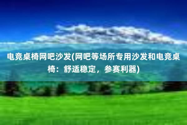 电竞桌椅网吧沙发(网吧等场所专用沙发和电竞桌椅：舒适稳定，参赛利器)