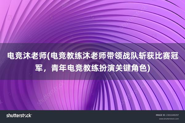 电竞沐老师(电竞教练沐老师带领战队斩获比赛冠军，青年电竞教练扮演关键角色)