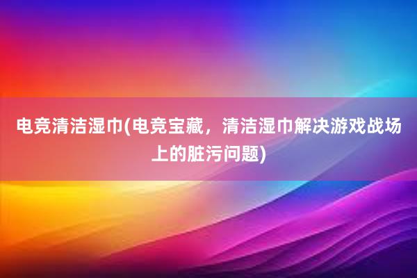 电竞清洁湿巾(电竞宝藏，清洁湿巾解决游戏战场上的脏污问题)