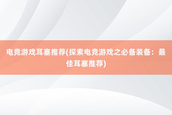 电竞游戏耳塞推荐(探索电竞游戏之必备装备：最佳耳塞推荐)