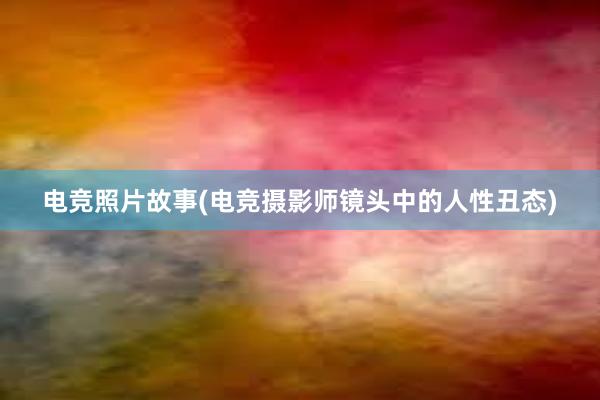 电竞照片故事(电竞摄影师镜头中的人性丑态)