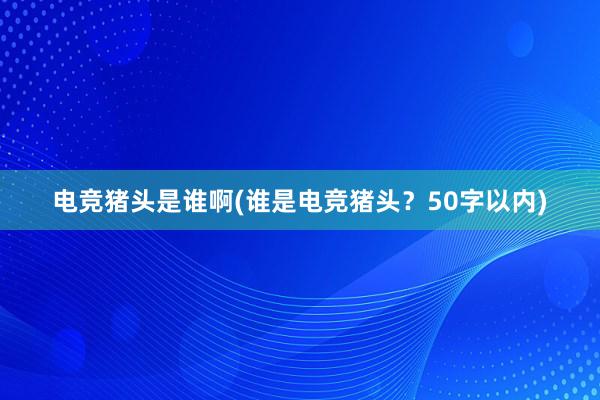 电竞猪头是谁啊(谁是电竞猪头？50字以内)