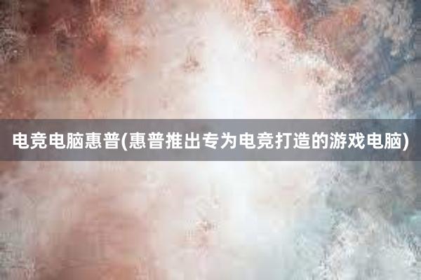 电竞电脑惠普(惠普推出专为电竞打造的游戏电脑)