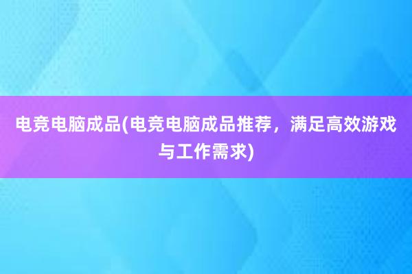 电竞电脑成品(电竞电脑成品推荐，满足高效游戏与工作需求)