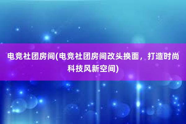 电竞社团房间(电竞社团房间改头换面，打造时尚科技风新空间)