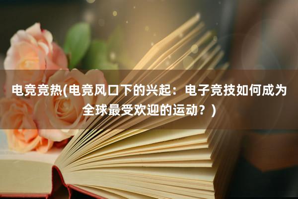 电竞竞热(电竞风口下的兴起：电子竞技如何成为全球最受欢迎的运动？)