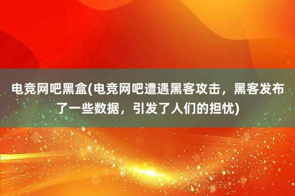 电竞网吧黑盒(电竞网吧遭遇黑客攻击，黑客发布了一些数据，引发了人们的担忧)