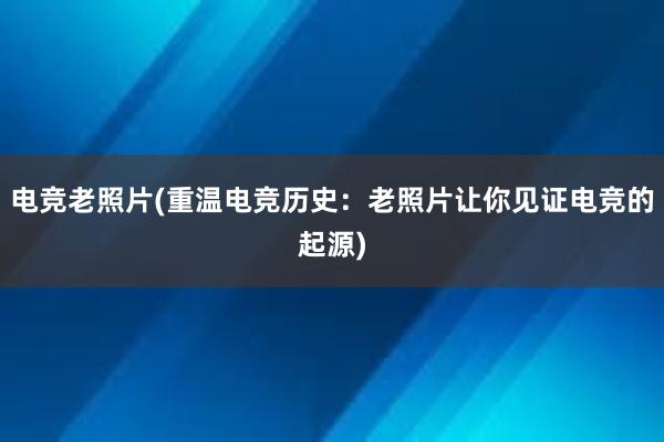 电竞老照片(重温电竞历史：老照片让你见证电竞的起源)