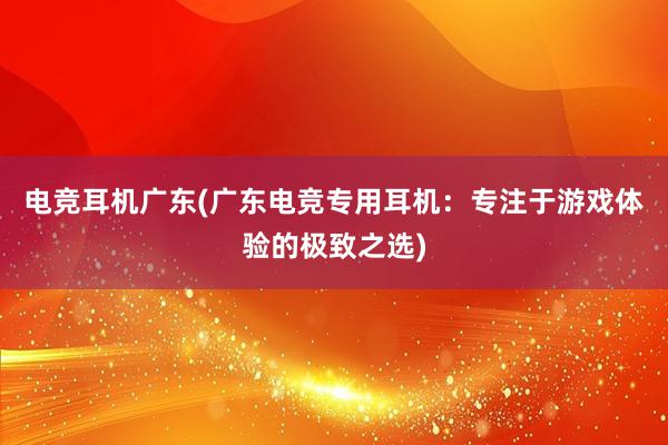 电竞耳机广东(广东电竞专用耳机：专注于游戏体验的极致之选)