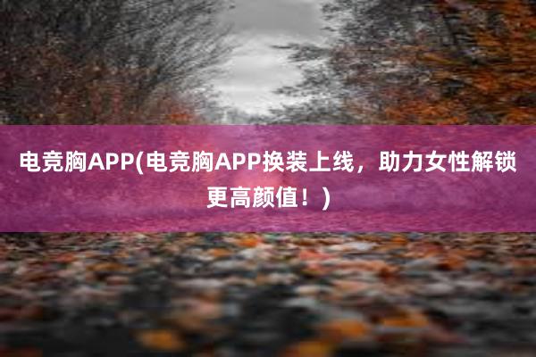 电竞胸APP(电竞胸APP换装上线，助力女性解锁更高颜值！)