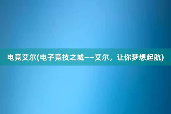 电竞艾尔(电子竞技之城——艾尔，让你梦想起航)