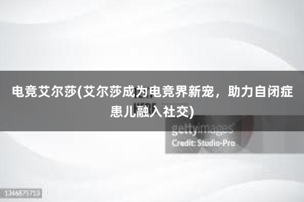 电竞艾尔莎(艾尔莎成为电竞界新宠，助力自闭症患儿融入社交)