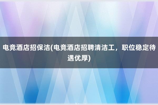 电竞酒店招保洁(电竞酒店招聘清洁工，职位稳定待遇优厚)