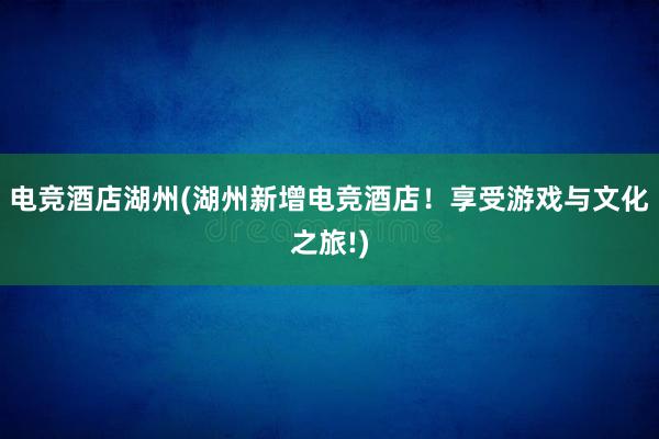 电竞酒店湖州(湖州新增电竞酒店！享受游戏与文化之旅!)