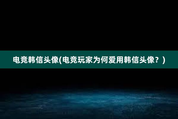 电竞韩信头像(电竞玩家为何爱用韩信头像？)