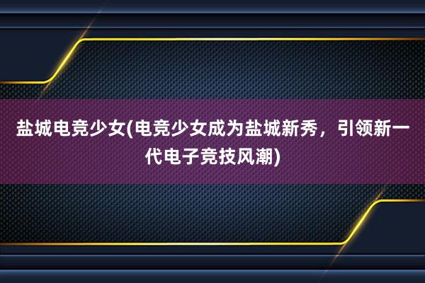 盐城电竞少女(电竞少女成为盐城新秀，引领新一代电子竞技风潮)