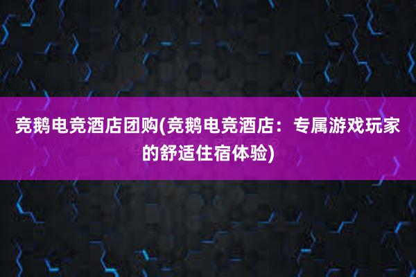 竞鹅电竞酒店团购(竞鹅电竞酒店：专属游戏玩家的舒适住宿体验)