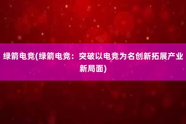 绿箭电竞(绿箭电竞：突破以电竞为名创新拓展产业新局面)