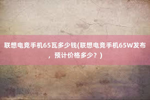 联想电竞手机65瓦多少钱(联想电竞手机65W发布，预计价格多少？)