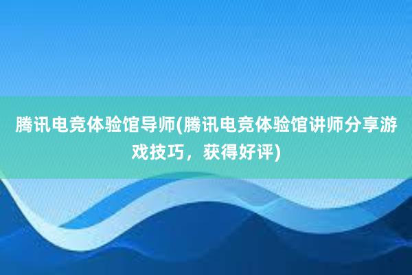 腾讯电竞体验馆导师(腾讯电竞体验馆讲师分享游戏技巧，获得好评)