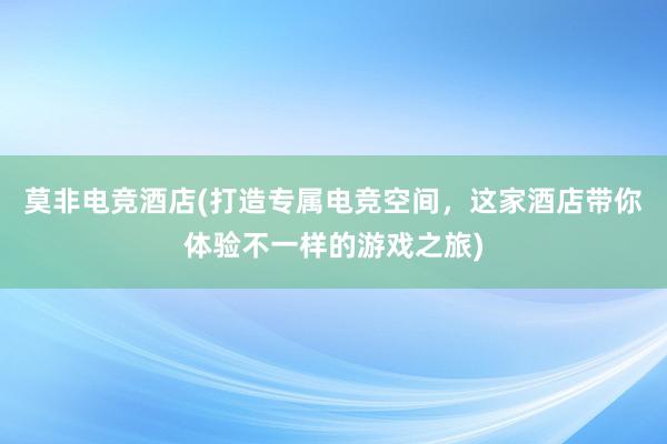 莫非电竞酒店(打造专属电竞空间，这家酒店带你体验不一样的游戏之旅)