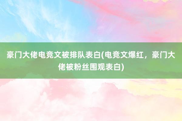 豪门大佬电竞文被排队表白(电竞文爆红，豪门大佬被粉丝围观表白)