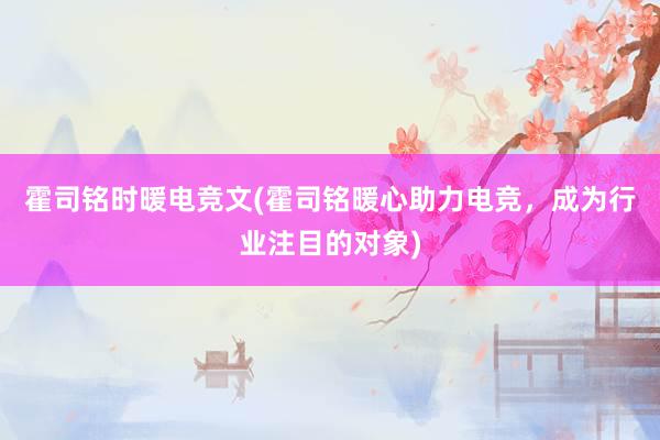 霍司铭时暖电竞文(霍司铭暖心助力电竞，成为行业注目的对象)