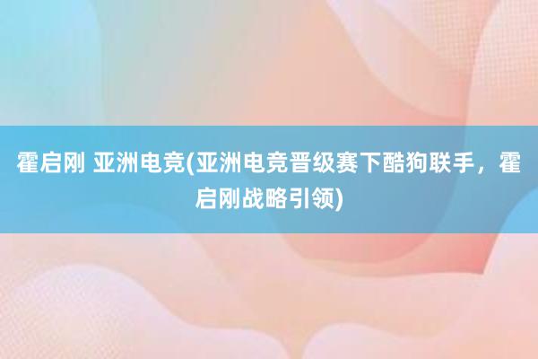 霍启刚 亚洲电竞(亚洲电竞晋级赛下酷狗联手，霍启刚战略引领)