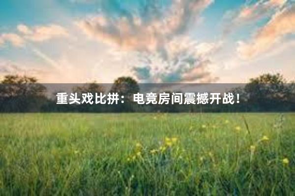 重头戏比拼：电竞房间震撼开战！