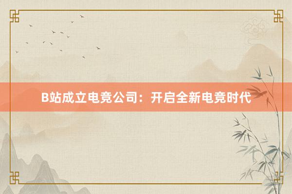 B站成立电竞公司：开启全新电竞时代