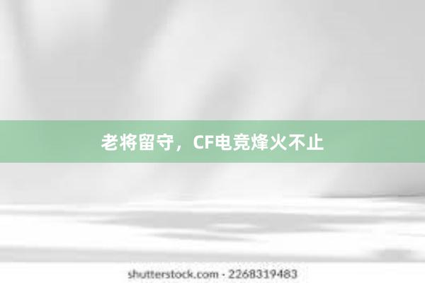 老将留守，CF电竞烽火不止