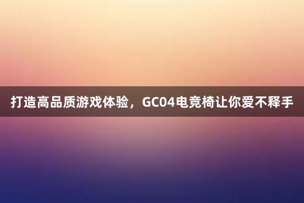 打造高品质游戏体验，GC04电竞椅让你爱不释手