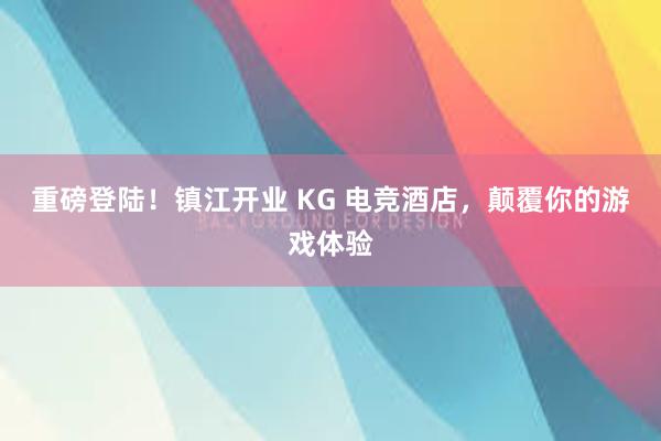 重磅登陆！镇江开业 KG 电竞酒店，颠覆你的游戏体验