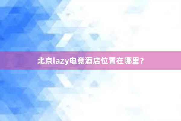 北京lazy电竞酒店位置在哪里？