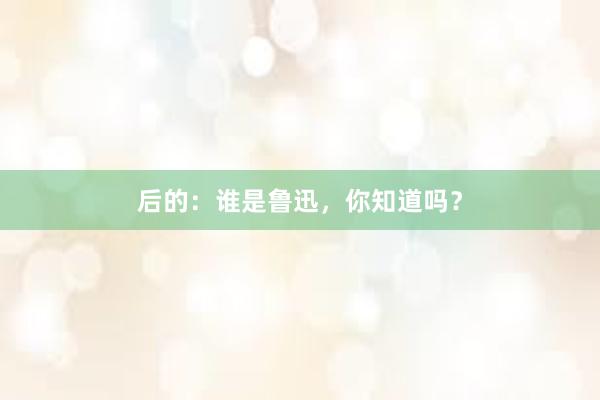 后的：谁是鲁迅，你知道吗？