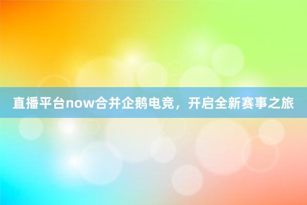 直播平台now合并企鹅电竞，开启全新赛事之旅