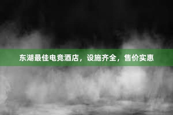 东湖最佳电竞酒店，设施齐全，售价实惠