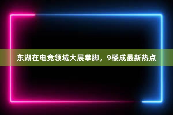 东湖在电竞领域大展拳脚，9楼成最新热点