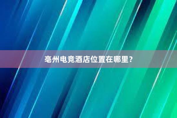 亳州电竞酒店位置在哪里？