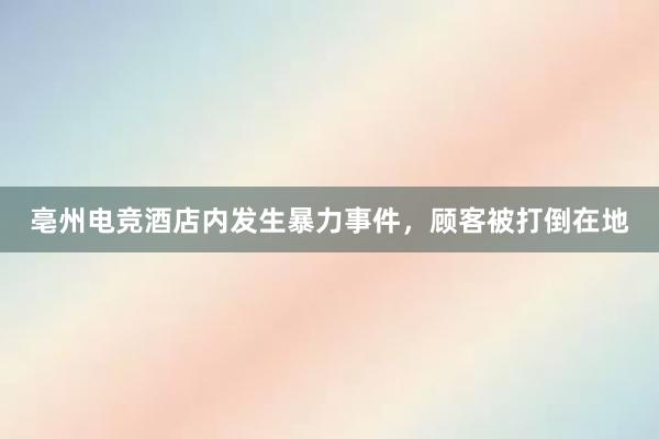 亳州电竞酒店内发生暴力事件，顾客被打倒在地