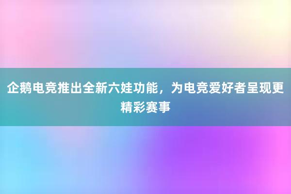 企鹅电竞推出全新六娃功能，为电竞爱好者呈现更精彩赛事