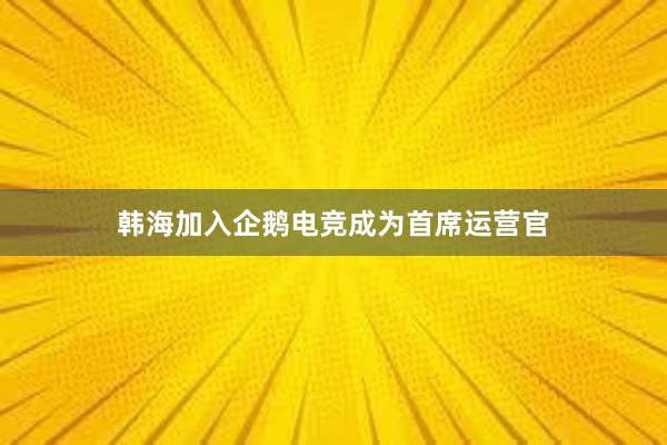 韩海加入企鹅电竞成为首席运营官