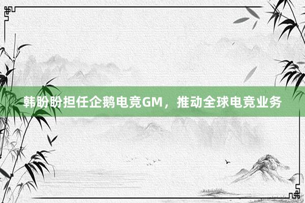 韩盼盼担任企鹅电竞GM，推动全球电竞业务