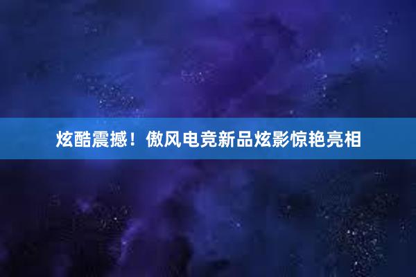 炫酷震撼！傲风电竞新品炫影惊艳亮相