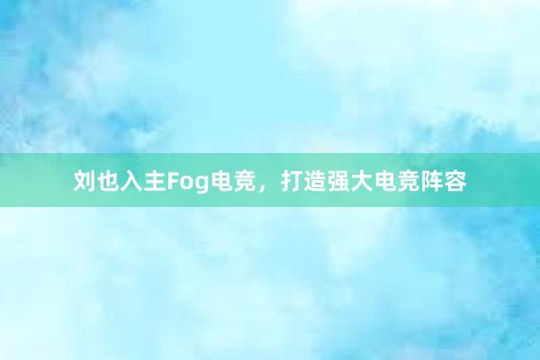 刘也入主Fog电竞，打造强大电竞阵容