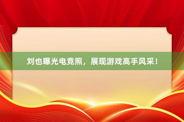 刘也曝光电竞照，展现游戏高手风采！