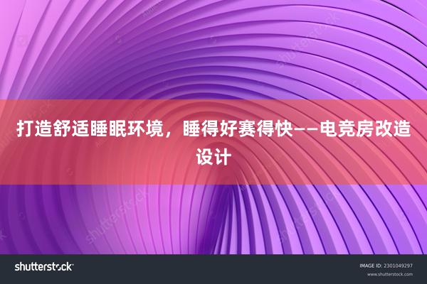 打造舒适睡眠环境，睡得好赛得快——电竞房改造设计